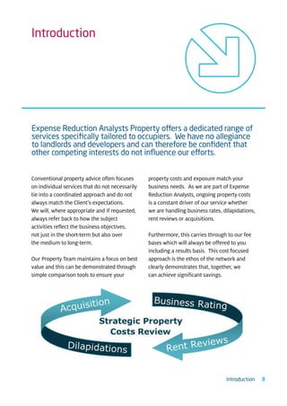 Introduction




Expense Reduction Analysts Property offers a dedicated range of
services speciﬁcally tailored to occupiers. We have no allegiance
to landlords and developers and can therefore be conﬁdent that
other competing interests do not inﬂuence our efforts.


Conventional property advice often focuses       property costs and exposure match your
on individual services that do not necessarily   business needs. As we are part of Expense
tie into a coordinated approach and do not       Reduction Analysts, ongoing property costs
always match the Client’s expectations.          is a constant driver of our service whether
We will, where appropriate and if requested,     we are handling business rates, dilapidations,
always refer back to how the subject             rent reviews or acquisitions.
activities reflect the business objectives,
not just in the short-term but also over         Furthermore, this carries through to our fee
the medium to long-term.                         bases which will always be offered to you
                                                 including a results basis. This cost focused
Our Property Team maintains a focus on best      approach is the ethos of the network and
value and this can be demonstrated through       clearly demonstrates that, together, we
simple comparison tools to ensure your           can achieve significant savings.




                                                                                  Introduction    3
 