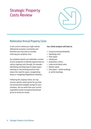 Strategic Property
    Costs Review




    Rationalise Annual Property Costs

    In the current market you might well be           Our initial analysis will look at:
    affected by economic uncertainty and
    therefore you may wish to consider                •   Group turnover/profitability
    reducing your property costs.                     •   Operating costs
                                                      •   Floor space
    Our property experts can undertake a review       •   Headcount
    of your properties to identify opportunities to   •   Acquisition criteria
    reduce ongoing costs through, for example,        •   Lease terms/book value
    identifying and disposing of surplus space,       •   Market values
    advising on new working practices that            •   Void space – whole buildings
    reduce the need for space, renegotiating              or within buildings
    leases or mitigating dilapidations liabilities.

    Following this scoping review, we may
    uncover specific action points for you that
    can demonstrate tangible savings for your
    company. We can work from your current
    expenditure levels to produce benchmark
    prices to verify the results.




4   Strategic Property Costs Review
 
