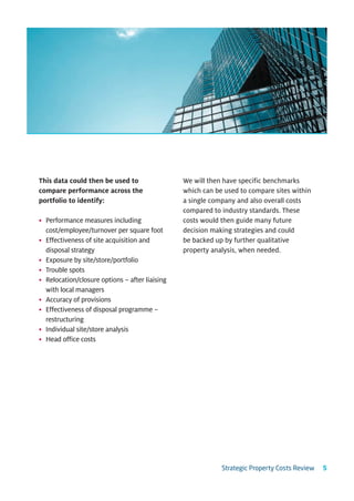 This data could then be used to                 We will then have specific benchmarks
compare performance across the                  which can be used to compare sites within
portfolio to identify:                          a single company and also overall costs
                                                compared to industry standards. These
• Performance measures including                costs would then guide many future
  cost/employee/turnover per square foot        decision making strategies and could
• Effectiveness of site acquisition and         be backed up by further qualitative
  disposal strategy                             property analysis, when needed.
• Exposure by site/store/portfolio
• Trouble spots
• Relocation/closure options – after liaising
  with local managers
• Accuracy of provisions
• Effectiveness of disposal programme –
  restructuring
• Individual site/store analysis
• Head office costs




                                                            Strategic Property Costs Review   5
 