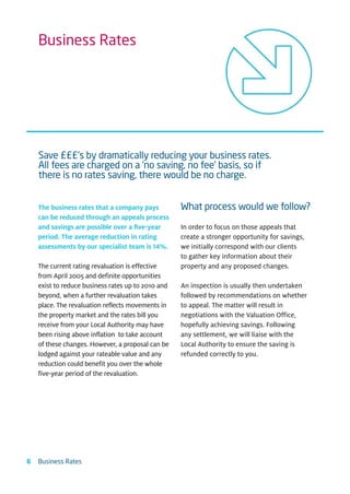 Business Rates




    Save £££’s by dramatically reducing your business rates.
    All fees are charged on a ‘no saving, no fee’ basis, so if
    there is no rates saving, there would be no charge.


    The business rates that a company pays          What process would we follow?
    can be reduced through an appeals process
    and savings are possible over a ﬁve-year        In order to focus on those appeals that
    period. The average reduction in rating         create a stronger opportunity for savings,
    assessments by our specialist team is 14%.      we initially correspond with our clients
                                                    to gather key information about their
    The current rating revaluation is effective     property and any proposed changes.
    from April 2005 and definite opportunities
    exist to reduce business rates up to 2010 and   An inspection is usually then undertaken
    beyond, when a further revaluation takes        followed by recommendations on whether
    place. The revaluation reflects movements in    to appeal. The matter will result in
    the property market and the rates bill you      negotiations with the Valuation Office,
    receive from your Local Authority may have      hopefully achieving savings. Following
    been rising above inflation to take account     any settlement, we will liaise with the
    of these changes. However, a proposal can be    Local Authority to ensure the saving is
    lodged against your rateable value and any      refunded correctly to you.
    reduction could benefit you over the whole
    five-year period of the revaluation.




6   Business Rates
 