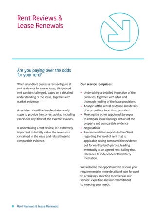 Rent Reviews &
    Lease Renewals




    Are you paying over the odds
    for your rent?

    When a landlord quotes a revised figure at       Our service comprises:
    rent review or for a new lease, the quoted
    rent can be challenged, based on a detailed      • Undertaking a detailed inspection of the
    understanding of the lease, together with          premises, together with a full and
    market evidence.                                   thorough reading of the lease provisions
                                                     • Analysis of the rental evidence and details
    An adviser should be involved at an early          of any rent-free incentives provided
    stage to provide the correct advice, including   • Meeting the other appointed Surveyor
    checks for any ‘time of the essence’ clauses.      to compare lease findings, details of the
                                                       property and comparable evidence
    In undertaking a rent review, it is extremely    • Negotiations
    important to initially value the covenants       • Recommendation reports to the Client
    contained in the lease and relate those to         regarding the level of rent that is
    comparable evidence.                               applicable having compared the evidence
                                                       put forward by both parties, leading
                                                       eventually to an agreed rent, failing that,
                                                       reference to independent Third Party
                                                       mediation.

                                                     We welcome the opportunity to discuss your
                                                     requirements in more detail and look forward
                                                     to arranging a meeting to showcase our
                                                     service, expertise and our commitment
                                                     to meeting your needs.




8   Rent Reviews & Lease Renewals
 
