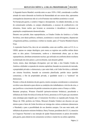 REFLEXÃO CRÍTICA: A ERA DA PROSPERIDADE 2014/2015
Página | 2
A Segunda Guerra Mundial, ocorrida entre os anos 1939 e 1945, considerada o conflito
armado de maior dimensão na história da Humanidade até aos nossos dias, apresentou
consequências desastrosas não só a nível humano mas também económico e social.
Na Europa pós-guerra, o cenário é trágico e desesperante. As cidades destruídas, as vias
de comunicação cortadas, os campos abandonados, a escassez de combustíveis e de
alimentos, foram razões que levaram as economias à decadência e deixaram as
populações completamente desmoralizadas.
Durante esse período, duas superpotências, os Estados Unidos da América e a União
Soviética, com ideais políticos, militares, económicos e sociais divergentes, disputavam
a hegemonia política, económica e militar no mundo, após a 2ª Guerra Mundial (Guerra
Fria).
A expressão Guerra Fria, deve de ser entendida, como um conflito, entre os E.U.A e a
URSS, apenas no campo ideológico, pois nunca se registou um conflito militar direto
entre os dois países. Curiosamente, soube-se a determinada altura, que as duas
superpotências, detinham armamento nuclear, que utilizado em confronto direto resultaria
na destruição dos dois países e, provavelmente, num desastre global.
Assim, temos, duas ideologias divergentes: por um lado, a dos Estados Unidos da
América a defender a expansão do sistema capitalista, baseado na economia de mercado,
a propriedade privada e a democracia, e por outro lado, a da União Soviética, a defender
um sistema Socialista, baseado na economia planificada, partido único (partido
comunista), o fim da propriedade privada, a igualdade social e a “ausência” de
democracia.
Perante o clima de desânimo do pós-guerra, muitos europeus consideraram o comunismo
soviético uma alternativa para alterar as condições dos trabalhadores e tirá-los da crise, o
que justificou o crescimento do partido comunista em países como a França e a Itália.
Bastante perspicaz, Winston Churchill (primeiro-ministro britânico), percebendo a
influência da União Soviética (Cortina de Ferro), pressiona os EUA para que encontrem
uma estratégia para impedir que o Comunismo Soviético se expanda pela Europa. Em
Março de 1946, proferiu em Fulton, Missouri (Estados Unidos) um discurso em que
alertava para o facto da União Soviética ser inimiga dos valores ocidentais (democracia
e liberdade) e para a possibilidade do seu domínio europeu. Um ano mais tarde, sob
influência do primeiro-ministro britânico, Harry Truman, presidente dos E.U.A, anunciou
no Congresso Nacional a sua intenção de ajudar financeiramente os países devastados
pela guerra, para afastá-los do comunismo soviético e mante-los na esfera capitalista.
 