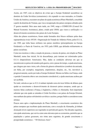 REFLEXÃO CRÍTICA: A ERA DA PROSPERIDADE 2014/2015
Página | 3
Assim, em 1947, com os objetivos de evitar que a Europa Ocidental sucumbisse ao
domínio da União Soviética (comunismo) e de expandir os seus mercados, os Estados
Unidos da América, executam um plano de ajuda económica (Plano Marshall), concebido
a partir da doutrina de Truman, que visa a recuperação dos países europeus afetados pela
2ª guerra mundial. Dois anos mais tarde, em 1949, surge o COMECON (Council for
Mutual Economic Assistance), plano, criado pela URSS, que visava a unificação e o
desenvolvimento económico dos países do Leste Europeu.
Além dos planos económicos, foram ainda formados dois blocos militares pelas duas
superpotências rivais: OTAN - Organização do Tratado do Atlântico Norte, pelos E.U.A,
em 1949, que tinha bases militares nos países membros (principalmente na Europa
Ocidental) e o Pacto de Varsóvia, em 1955, pela URSS, que defendia militarmente os
países socialistas.
Como nos mostrou o vídeo, a reação de pessoas, e mesmo de países, em relação ao Plano
Marshall, numa fase inicial, foi de desconfiança, pois temiam ser colonizados pelos
E.U.A (Imperialismo Americano). Mas, dadas as condições adversas em que se
encontravam os países devastados pela guerra, com o passar do tempo, a ajuda americana,
que chegava por mar e terra, sob a forma de géneros alimentícios (comboio da amizade,
em Itália, por exemplo), maquinaria, empréstimos, doações, etc., foi, inevitável e,
progressivamente, aceite por toda a Europa Ocidental. Mesmo na Itália e na França, onde
o partido Comunista obteve um crescimento considerável, a ajuda americana acabou por
ser acolhida.
No total, calcula-se que os E.U.A tenham injetado cerca de treze biliões de dólares para
ajudar ao crescimento e desenvolvimento de dezasseis países europeus, sendo que as
maiores fatias couberam à França, à Inglaterra, à Itália e à Alemanha. Será importante
salientar que esta ajuda se estendeu à União Soviética e aos países da Europa Oriental,
mas nenhum dos países sob domínio soviético o aceitou, porque Stalin a considerava uma
ameaça.
Poucos anos após a implementação do Plano Marshall, o crescimento económico dos
países europeus que recebiam ajuda americana, com a exceção da Alemanha, já tinham
alcançado níveis superiores aos registados no período pré-guerra. Nas décadas seguintes,
esta ajuda americana, que serviu como uma alavanca para as economias, permitiu que as
populações e países gozassem, nos trinta anos seguintes, de grande crescimento e
prosperidade económica – “30 Gloriosos Anos”.
 