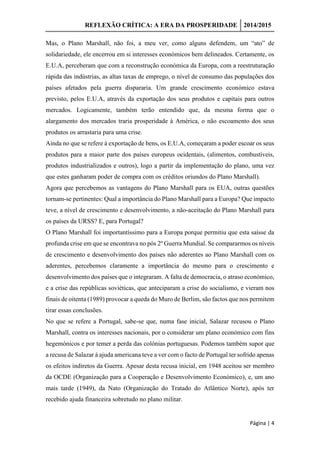 REFLEXÃO CRÍTICA: A ERA DA PROSPERIDADE 2014/2015
Página | 4
Mas, o Plano Marshall, não foi, a meu ver, como alguns defendem, um “ato” de
solidariedade, ele encerrou em si interesses económicos bem delineados. Certamente, os
E.U.A, perceberam que com a reconstrução económica da Europa, com a reestruturação
rápida das indústrias, as altas taxas de emprego, o nível de consumo das populações dos
países afetados pela guerra dispararia. Um grande crescimento económico estava
previsto, pelos E.U.A, através da exportação dos seus produtos e capitais para outros
mercados. Logicamente, também terão entendido que, da mesma forma que o
alargamento dos mercados traria prosperidade à América, o não escoamento dos seus
produtos os arrastaria para uma crise.
Ainda no que se refere à exportação de bens, os E.U.A, começaram a poder escoar os seus
produtos para a maior parte dos países europeus ocidentais, (alimentos, combustíveis,
produtos industrializados e outros), logo a partir da implementação do plano, uma vez
que estes ganharam poder de compra com os créditos oriundos do Plano Marshall).
Agora que percebemos as vantagens do Plano Marshall para os EUA, outras questões
tornam-se pertinentes: Qual a importância do Plano Marshall para a Europa? Que impacto
teve, a nível de crescimento e desenvolvimento, a não-aceitação do Plano Marshall para
os países da URSS? E, para Portugal?
O Plano Marshall foi importantíssimo para a Europa porque permitiu que esta saísse da
profunda crise em que se encontrava no pós 2º Guerra Mundial. Se compararmos os níveis
de crescimento e desenvolvimento dos países não aderentes ao Plano Marshall com os
aderentes, percebemos claramente a importância do mesmo para o crescimento e
desenvolvimento dos países que o integraram. A falta de democracia, o atraso económico,
e a crise das repúblicas soviéticas, que anteciparam a crise do socialismo, e vieram nos
finais de oitenta (1989) provocar a queda do Muro de Berlim, são factos que nos permitem
tirar essas conclusões.
No que se refere a Portugal, sabe-se que, numa fase inicial, Salazar recusou o Plano
Marshall, contra os interesses nacionais, por o considerar um plano económico com fins
hegemónicos e por temer a perda das colónias portuguesas. Podemos também supor que
a recusa de Salazar à ajuda americana teve a ver com o facto de Portugal ter sofrido apenas
os efeitos indiretos da Guerra. Apesar desta recusa inicial, em 1948 aceitou ser membro
da OCDE (Organização para a Cooperação e Desenvolvimento Económico), e, um ano
mais tarde (1949), da Nato (Organização do Tratado do Atlântico Norte), após ter
recebido ajuda financeira sobretudo no plano militar.
 