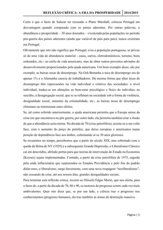 REFLEXÃO CRÍTICA: A ERA DA PROSPERIDADE 2014/2015
Página | 5
Certo é que o facto de Salazar ter recusado o Plano Marshall, colocou Portugal em
desvantagem quando comparado com os países aderentes. Por outras palavras, a
abundância e prosperidade – 30 anos dourados – vivenciada pelas populações no período
pós-guerra dos países aderentes (ainda que variável de país para país), nunca existiram
em Portugal.
Obviamente que isto não significa que Portugal, e/ou a população portuguesa, se privou
só de uma vida de abundancia material - casas, carros, eletrodomésticos, turismo, bons
ordenados, etc.- ao estilo de vida americano, mas de obter outros proveitos advindos do
desenvolvimento proporcionados pela ajuda americana. Um bom exemplo disso, são por
exemplo, as baixas taxas de desemprego. Na Grã-Bretanha a taxa de desemprego era de
apenas 1% e a Alemanha carecia de trabalhadores. Da mesma forma que altas taxas de
desemprego têm repercussões na vida individual e coletiva das sociedades: a nível
individual, traduz-se em afetações ao bem-estar psicológico e físico do individuo, ao
suicídio, à desagregação social, que se se refletem na sociedade sob a forma de violência,
desigualdade social, aumento da criminalidade, etc.; as baixas taxas de desemprego
eliminam ou minimizam estes efeitos.
Se, tal como referido anteriormente, a ajuda americana permitiu que a Europa saísse da
crise em que encontrava no pós guerra, por outro lado, ela permitiu também criar a ilusão
de que a abundância seria eterna. Na década de 70 (crise petrolífera), assiste-se a um volte
face, com o aumento do preço do petróleo, que deixa europeus e americanos numa
posição de dependência face aos árabes, culminando aí os 30 anos gloriosos.
Se recuarmos no tempo, percebemos que a partir do século XIX, mas sobretudo com a
queda da Bolsa de NY (1929) e a subsequente Grande Depressão, o Liberalismo Clássico
caí em descrédito, abrindo portas para que teorias de intervenção do Estado na Economia
(Keynes) sejam implementadas. Contudo, a partir da crise petrolífera de 1973, seguida
pela onda inflacionária que surpreendeu os Estados Providência e pelo fim do padrão
dólar-ouro, o liberalismo, surge ferozmente, com uma nova roupagem “neoliberalismo”,
não cessando de criar, até aos nossos dias, grandes desigualdades sociais.
Para terminar esta reflexão critica, recorro ao filósofo Edgar Morin, que nos alerta, para
o facto de, a partir da década de 70, 80 e 90, os motores do progresso serem cada vez mais
ambivalentes. Quer isto dizer que, se por um lado, a ciência traz o progresso nos
conhecimentos (progresso humano), ela traz também as armas de destruição massiva.
 