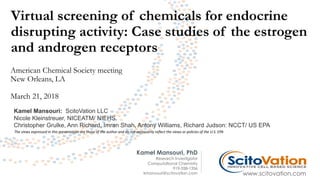 Virtual screening of chemicals for endocrine
disrupting activity: Case studies of the estrogen
and androgen receptors
Kamel Mansouri, PhD
Research Investigator
Computational Chemistry
919-558-1356
kmansouri@scitovation.com www.scitovation.com
American Chemical Society meeting
New Orleans, LA
March 21, 2018
Kamel Mansouri: ScitoVation LLC
Nicole Kleinstreuer, NICEATM/ NIEHS.
Christopher Grulke, Ann Richard, Imran Shah, Antony Williams, Richard Judson: NCCT/ US EPA
The views expressed in this presentation are those of the author and do not necessarily reflect the views or policies of the U.S. EPA
 