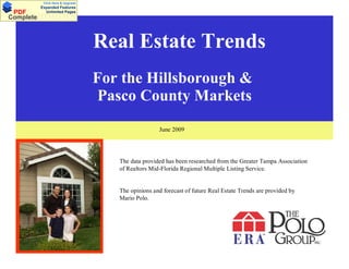 Click Here & Upgrade
           Expanded Features
 PDF         Unlimited Pages
Documents
Complete



                                   Real EstateTrends
                                    Real Estate Trends
                                   For the Hillsborough &
                                    Pasco County Markets
                                                     June 2009




                                      The data provided has been researched from the Greater Tampa Association
                                      of Realtors Mid-Florida Regional Multiple Listing Service.


                                      The opinions and forecast of future Real Estate Trends are provided by
                                      Mario Polo.
 