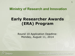 1
Early Researcher Awards
(ERA) Program
Round 10 Application Deadline:
Monday, August 11, 2014
Ministry of Research and Innovation
 