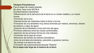 Tiempos Precámbricos
Fue el origen de nuestro planeta.
Se ubica hace unos 542 M.A.
Acontecimientos importantes
-Diferenciación de la estructura de la tierra en un núcleo metálico y un manto
rocosa.
-Formación de la luna.
-Intensas lluvias de meteoritos sobre la tierra y la luna.
-Formación de una atmósfera muy densa (formado por metano, amoníaco, dióxido
de carbono y vapor de agua).
-Creación de la hidrósfera e inicio del ciclo del agua.
-Primeras colisiones entre las masas continentales.
-Aparición de las primeras formas de vida (células).
-Formación de la capa de ozono.
-Reducción del dióxido de carbono atmosférico.
-Inicio de animales pluricelulares, parecidos a gusanos marinos.
-Se produjo una época de calor.
-Formación del supercontinente llamado “Rodinia”
Es la etapa más larga de la historia de la tierra
 