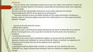 Devónico
Fue uno de los más importantes porque fue el que dio origen a los primeros insectos de
la historia y también abarcó la formación y desarrollo de los primeros seres vivos reptantes
en cuatro patas.
Ocurrió una de las más grandes extinciones nunca antes vistas por el universo.
Aproximadamente el 83 % de las especies se extinguieron.
Para esos tiempos la tierra ya estaba dividida en dos supercontinentes, Gondwana y
Eurasia, verán en próximas páginas que estos dos colisionarán en un solo supercontinente
llamado “Pangea”.
Las causas de esta extinción fueron:
• Enfriamiento global:
Consiste en que un enfriamiento rápido del planeta que frenó el desarrollo de la mayoría
de los microorganismos y fue causa de la muerte de muchos seres vivos terrestres y
acuáticos.
• Condiciones de anoxia:
Los océanos de a poco fueron perdiendo oxígeno, lo que provocó la muerte de las
especies marinas que habitaban lo más profundo del océano y también se evaporaron, lo
que provocó la muerte esta vez de las especies de la superficie.
• Vulcanismo:
La actividad eruptiva podría haber emitido un volumen de roca volcánica de unos
2.000.000 km, rango suficiente para extinguir todo ser viviente en cualquier zona de
Europa.
 