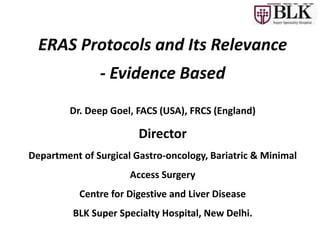 Dr. Deep Goel, FACS (USA), FRCS (England)
Director
Department of Surgical Gastro-oncology, Bariatric & Minimal
Access Surgery
Centre for Digestive and Liver Disease
BLK Super Specialty Hospital, New Delhi.
ERAS Protocols and Its Relevance
- Evidence Based
 