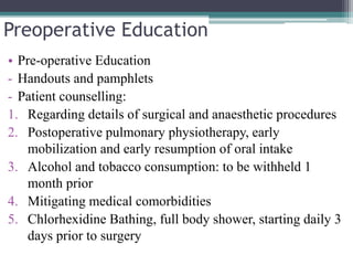 Preoperative Education
• Pre-operative Education
- Handouts and pamphlets
- Patient counselling:
1. Regarding details of surgical and anaesthetic procedures
2. Postoperative pulmonary physiotherapy, early
mobilization and early resumption of oral intake
3. Alcohol and tobacco consumption: to be withheld 1
month prior
4. Mitigating medical comorbidities
5. Chlorhexidine Bathing, full body shower, starting daily 3
days prior to surgery
 