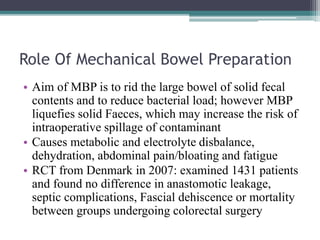 Role Of Mechanical Bowel Preparation
• Aim of MBP is to rid the large bowel of solid fecal
contents and to reduce bacterial load; however MBP
liquefies solid Faeces, which may increase the risk of
intraoperative spillage of contaminant
• Causes metabolic and electrolyte disbalance,
dehydration, abdominal pain/bloating and fatigue
• RCT from Denmark in 2007: examined 1431 patients
and found no difference in anastomotic leakage,
septic complications, Fascial dehiscence or mortality
between groups undergoing colorectal surgery
 