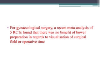 • For gynaecological surgery, a recent meta-analysis of
5 RCTs found that there was no benefit of bowel
preparation in regards to visualisation of surgical
field or operative time
 
