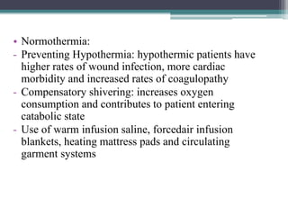 • Normothermia:
- Preventing Hypothermia: hypothermic patients have
higher rates of wound infection, more cardiac
morbidity and increased rates of coagulopathy
- Compensatory shivering: increases oxygen
consumption and contributes to patient entering
catabolic state
- Use of warm infusion saline, forcedair infusion
blankets, heating mattress pads and circulating
garment systems
 