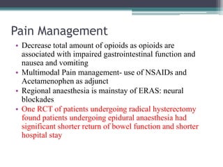 Pain Management
• Decrease total amount of opioids as opioids are
associated with impaired gastrointestinal function and
nausea and vomiting
• Multimodal Pain management- use of NSAIDs and
Acetamenophen as adjunct
• Regional anaesthesia is mainstay of ERAS: neural
blockades
• One RCT of patients undergoing radical hysterectomy
found patients undergoing epidural anaesthesia had
significant shorter return of bowel function and shorter
hospital stay
 