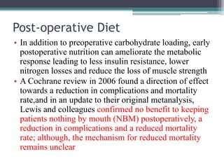 Post-operative Diet
• In addition to preoperative carbohydrate loading, early
postoperative nutrition can ameliorate the metabolic
response leading to less insulin resistance, lower
nitrogen losses and reduce the loss of muscle strength
• A Cochrane review in 2006 found a direction of effect
towards a reduction in complications and mortality
rate,and in an update to their original metanalysis,
Lewis and colleagues confirmed no benefit to keeping
patients nothing by mouth (NBM) postoperatively, a
reduction in complications and a reduced mortality
rate; although, the mechanism for reduced mortality
remains unclear
 