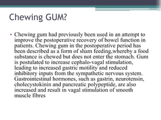 Chewing GUM?
• Chewing gum had previously been used in an attempt to
improve the postoperative recovery of bowel function in
patients. Chewing gum in the postoperative period has
been described as a form of sham feeding,whereby a food
substance is chewed but does not enter the stomach. Gum
is postulated to increase cephalo-vagal stimulation,
leading to increased gastric motility and reduced
inhibitory inputs from the sympathetic nervous system.
Gastrointestinal hormones, such as gastrin, neurotensin,
cholecystokinin and pancreatic polypeptide, are also
increased and result in vagal stimulation of smooth
muscle fibres
 