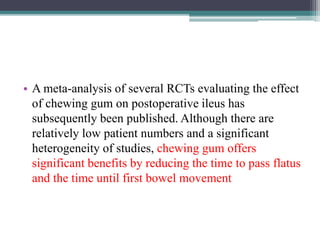 • A meta-analysis of several RCTs evaluating the effect
of chewing gum on postoperative ileus has
subsequently been published. Although there are
relatively low patient numbers and a significant
heterogeneity of studies, chewing gum offers
significant benefits by reducing the time to pass flatus
and the time until first bowel movement
 