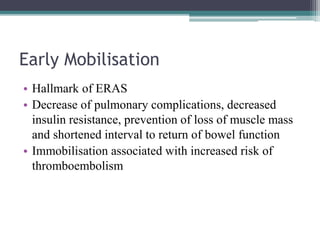 Early Mobilisation
• Hallmark of ERAS
• Decrease of pulmonary complications, decreased
insulin resistance, prevention of loss of muscle mass
and shortened interval to return of bowel function
• Immobilisation associated with increased risk of
thromboembolism
 