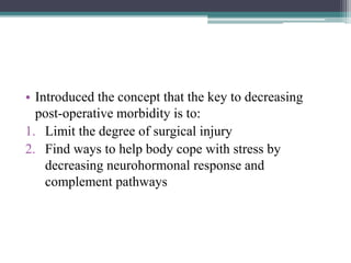• Introduced the concept that the key to decreasing
post-operative morbidity is to:
1. Limit the degree of surgical injury
2. Find ways to help body cope with stress by
decreasing neurohormonal response and
complement pathways
 