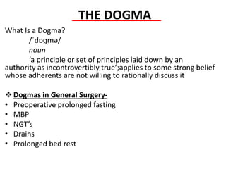 THE DOGMA
What Is a Dogma?
/ˈdɒɡmə/
noun
‘a principle or set of principles laid down by an
authority as incontrovertibly true’;applies to some strong belief
whose adherents are not willing to rationally discuss it
Dogmas in General Surgery-
• Preoperative prolonged fasting
• MBP
• NGT’s
• Drains
• Prolonged bed rest
 