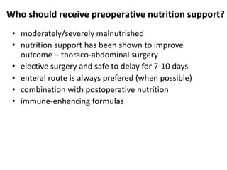 Who should receive preoperative nutrition support?
• moderately/severely malnutrished
• nutrition support has been shown to improve
outcome – thoraco-abdominal surgery
• elective surgery and safe to delay for 7-10 days
• enteral route is always prefered (when possible)
• combination with postoperative nutrition
• immune-enhancing formulas
 