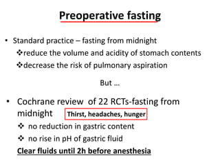 Preoperative fasting
• Standard practice – fasting from midnight
reduce the volume and acidity of stomach contents
decrease the risk of pulmonary aspiration
But …
• Cochrane review of 22 RCTs-fasting from
midnight
 no reduction in gastric content
 no rise in pH of gastric fluid
Clear fluids until 2h before anesthesia
Thirst, headaches, hunger
 