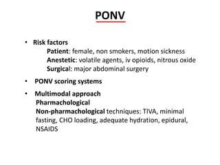 PONV
• Risk factors
Patient: female, non smokers, motion sickness
Anestetic: volatile agents, iv opioids, nitrous oxide
Surgical: major abdominal surgery
• PONV scoring systems
• Multimodal approach
Pharmachological
Non-pharmachological techniques: TIVA, minimal
fasting, CHO loading, adequate hydration, epidural,
NSAIDS
 