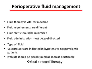 Perioperative fluid management
• Type of fluid
• Vasopressors are indicated in hypotensive normovolemic
patients
• Iv fluids should be discontinued as soon as practicable
Goal directed Therapy
• Fluid therapy is vital for outcome
• Fluid requirements are different
• Fluid shifts should be minimised
• Fluid administration must be goal directed
 