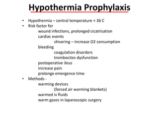 • Hypothermia – central temperature < 36 C
• Risk factor for
wound infections, prolonged cicatrisation
cardiac events
shivering – increase O2 consumption
bleeding
coagulation disorders
trombocites dysfunction
postoperative ileus
increase pain
prolonge emergence time
• Methods -
warming devices
(forced air warming blankets)
warmed iv fluids
warm gases in laparoscopic surgery
Hypothermia Prophylaxis
 