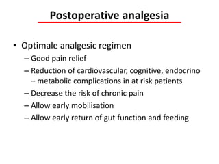 Postoperative analgesia
• Optimale analgesic regimen
– Good pain relief
– Reduction of cardiovascular, cognitive, endocrino
– metabolic complications in at risk patients
– Decrease the risk of chronic pain
– Allow early mobilisation
– Allow early return of gut function and feeding
 