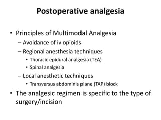 Postoperative analgesia
• Principles of Multimodal Analgesia
– Avoidance of iv opioids
– Regional anesthesia techniques
• Thoracic epidural analgesia (TEA)
• Spinal analgesia
– Local anesthetic techniques
• Transversus abdominis plane (TAP) block
• The analgesic regimen is specific to the type of
surgery/incision
 