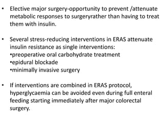 • Elective major surgery-opportunity to prevent /attenuate
metabolic responses to surgeryrather than having to treat
them with insulin.
• Several stress-reducing interventions in ERAS attenuate
insulin resistance as single interventions:
•preoperative oral carbohydrate treatment
•epidural blockade
•minimally invasive surgery
• If interventions are combined in ERAS protocol,
hyperglycaemia can be avoided even during full enteral
feeding starting immediately after major colorectal
surgery.
 