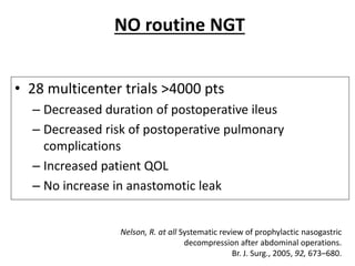 NO routine NGT
• 28 multicenter trials >4000 pts
– Decreased duration of postoperative ileus
– Decreased risk of postoperative pulmonary
complications
– Increased patient QOL
– No increase in anastomotic leak
Nelson, R. at all Systematic review of prophylactic nasogastric
decompression after abdominal operations.
Br. J. Surg., 2005, 92, 673–680.
 