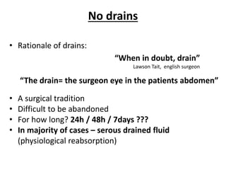 No drains
• Rationale of drains:
• A surgical tradition
• Difficult to be abandoned
• For how long? 24h / 48h / 7days ???
• In majority of cases – serous drained fluid
(physiological reabsorption)
“When in doubt, drain”
Lawson Tait, english surgeon
“The drain= the surgeon eye in the patients abdomen”
 