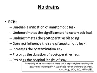 No drains
• RCTs:
– Unreliable indication of anastomotic leak
– Underestimates the significance of anastomotic leak
– Underestimates the postoperative bleeding
– Does not influence the rate of anastomotic leak
– Increases the contamination risk
– Prolongs the duration of postoperative ileus
– Prolongs the hospital lenght of stay
Petrowsky, H. at all: Evidence-based value of prophylactic drainage in
gastrointestinal surgery: A systematic review and meta-analyses.
Ann. Surg., 2004, 240, 1074–1085.
 