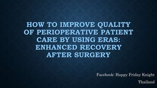 HOW TO IMPROVE QUALITY
OF PERIOPERATIVE PATIENT
CARE BY USING ERAS:
ENHANCED RECOVERY
AFTER SURGERY
Facebook: Happy Friday Knight
Thailand
 