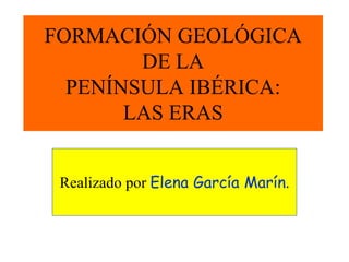 FORMACIÓN GEOLÓGICA
DE LA
PENÍNSULA IBÉRICA:
LAS ERAS
Realizado por Elena García Marín.
 