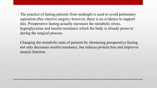 The practice of fasting patients from midnight is used to avoid pulmonary
aspiration after elective surgery; however, there is no evidence to support
this. Preoperative fasting actually increases the metabolic stress,
hyperglycemia and insulin resistance which the body is already prone to
during the surgical process.
Changing the metabolic state of patients by shortening preoperative fasting
not only decreases insulin resistance, but reduces protein loss and improves
muscle function.
 