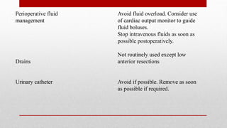 Perioperative fluid Avoid fluid overload. Consider use
management of cardiac output monitor to guide
fluid boluses.
Stop intravenous fluids as soon as
possible postoperatively.
Not routinely used except low
Drains anterior resections
Urinary catheter Avoid if possible. Remove as soon
as possible if required.
 