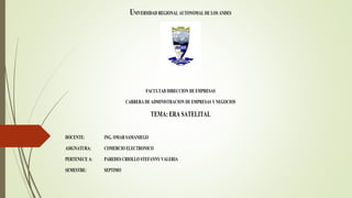 UNIVERSIDAD REGIONAL AUTONOMAL DE LOS ANDES
FACULTAD DIRECCION DE EMPRESAS
CARRERA DE ADMINISTRACION DE EMPRESAS Y NEGOCIOS
TEMA: ERA SATELITAL
DOCENTE: ING. OMAR SAMANIEGO
ASIGNATURA: COMERCIO ELECTRONICO
PERTENECE A: PAREDES CRIOLLO STEFANNY VALERIA
SEMESTRE: SEPTIMO
 