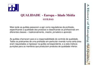 10
QUALIDADE - Europa – Idade Média
GUILDAS
As guildas chamaram para si a responsabilidade do controle de qualidade.
Todos os praticantes de uma profissão em particular vivendo numa certa área
eram requisitados a ingressar na guilda correspondente, e a esta instituía
punições para os membros que produziam produtos de qualidade inferior.
Mais tarde as guildas passaram a agir como reguladoras da profissão,
especificando a qualidade dos produtos e classificando os profissionais em
diferentes classes – tradicionalmente, mestre, jornaleiro e aprendiz.
 