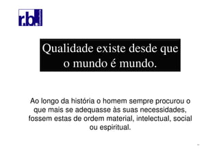 11
Qualidade existe desde que
o mundo é mundo.
Ao longo da história o homem sempre procurou o
que mais se adequasse às suas necessidades,
fossem estas de ordem material, intelectual, social
ou espiritual.
 