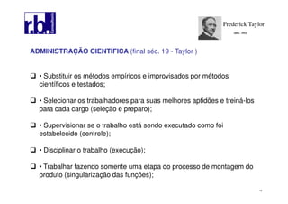 14
ADMINISTRAÇÃO CIENTÍFICA (final séc. 19 - Taylor )
• Substituir os métodos empíricos e improvisados por métodos
científicos e testados;
• Selecionar os trabalhadores para suas melhores aptidões e treiná-los
para cada cargo (seleção e preparo);
• Supervisionar se o trabalho está sendo executado como foi
estabelecido (controle);
• Disciplinar o trabalho (execução);
• Trabalhar fazendo somente uma etapa do processo de montagem do
produto (singularização das funções);
Frederick Taylor
1856 - 1915
 