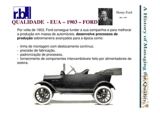 15
QUALIDADE - EUA – 1903 – FORD
Por volta de 1903, Ford consegue fundar a sua companhia e para melhorar
a produção em massa de automóveis, desenvolve processos de
produção sobremaneira avançados para a época como:
- linha de montagem com deslocamento contínuo,
- precisão de fabricação,
- padronização de processos,
- fornecimento de componentes intercambiáveis feito por alimentadores de
esteira.
Henry Ford
1863 - 1947
 