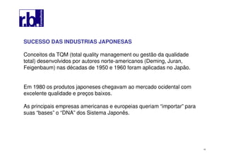 16
SUCESSO DAS INDUSTRIAS JAPONESAS
Conceitos da TQM (total quality management ou gestão da qualidade
total) desenvolvidos por autores norte-americanos (Deming, Juran,
Feigenbaum) nas décadas de 1950 e 1960 foram aplicadas no Japão.
Em 1980 os produtos japoneses chegavam ao mercado ocidental com
excelente qualidade e preços baixos.
As principais empresas americanas e europeias queriam “importar” para
suas “bases” o “DNA” dos Sistema Japonês.
 