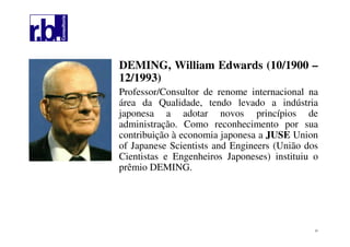 21
DEMING, William Edwards (10/1900 –
12/1993)
Professor/Consultor de renome internacional na
área da Qualidade, tendo levado a indústria
japonesa a adotar novos princípios de
administração. Como reconhecimento por sua
contribuição à economia japonesa a JUSE Union
of Japanese Scientists and Engineers (União dos
Cientistas e Engenheiros Japoneses) instituiu o
prêmio DEMING.
 