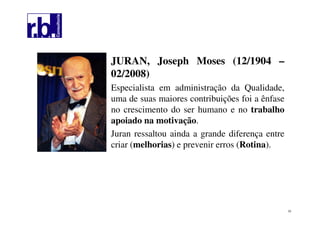 23
JURAN, Joseph Moses (12/1904 –
02/2008)
Especialista em administração da Qualidade,
uma de suas maiores contribuições foi a ênfase
no crescimento do ser humano e no trabalho
apoiado na motivação.
Juran ressaltou ainda a grande diferença entre
criar (melhorias) e prevenir erros (Rotina).
 