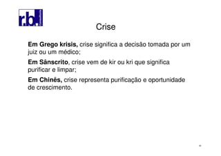28
Em Grego krisis, crise significa a decisão tomada por um
juiz ou um médico;
Em Sânscrito, crise vem de kir ou kri que significa
purificar e limpar;
Em Chinês, crise representa purificação e oportunidade
de crescimento.
CriseCrise
 